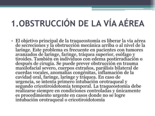 1.OBSTRUCCIÓN DE LA VÍA AÉREA
• El objetivo principal de la traqueostomía es liberar la vía aérea
de secreciones y la obstrucción mecánica arriba o al nivel de la
laringe. Este problema es frecuente en pacientes con tumores
avanzados de laringe, faringe, tráquea superior, esófago y
tiroides. También en individuos con edema postirradiación o
después de cirugía. Se puede prever obstrucción en trauma
maxilofacial severo, cuerpos extraños, parálisis bilateral de
cuerdas vocales, anomalías congénitas, inflamación de la
cavidad oral, faringe, laringe y tráquea. En caso de
urgencia, se intenta primero intubación orotraqueal y
segundo cricotiroidotomía temporal. La traqueostomía debe
realizarse siempre en condiciones controladas y únicamente
es procedimiento urgente en casos donde no se logre
intubación orotraqueal o cricotiroidotomía
 