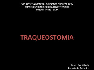IVSS HOSPITAL GENERAL DR PASTOR OROPEZA RIERA
SERVICIO UNIDAD DE CUIDADOS INTENSIVOS
BARQUISIMERO - LARA
TRAQUEOSTOMIA
Tutor: Dra Milarbe
Potente: Dr Palomino
 