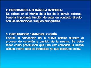 2. ENDOCANULA O CÁNULA INTERNA: Se coloca en el interior de la luz de la cánula externa, tiene la importante función de estar en contacto directo con las secreciones traqueó bronquiales3. OBTURADOR / MANDRIL O GUÍAFacilita la colocación de la nueva cánula durante el proceso de curación y cambio de la misma. Se debe tener como precaución que una vez colocada la nueva cánula, retirar este de inmediato ya que obstruye su luz.
