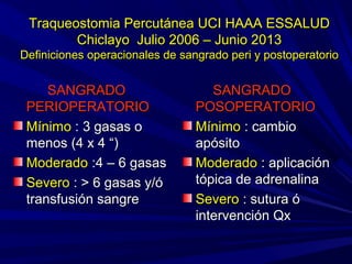 Traqueostomia Percutánea UCI HAAA ESSALUDTraqueostomia Percutánea UCI HAAA ESSALUD
Chiclayo Julio 2006 – Junio 2013Chiclayo Julio 2006 – Junio 2013
Definiciones operacionales de sangrado peri y postoperatorioDefiniciones operacionales de sangrado peri y postoperatorio
SANGRADOSANGRADO
PERIOPERATORIOPERIOPERATORIO
MínimoMínimo : 3 gasas o: 3 gasas o
menos (4 x 4 “)menos (4 x 4 “)
ModeradoModerado :4 – 6 gasas:4 – 6 gasas
SeveroSevero : > 6 gasas y/ó: > 6 gasas y/ó
transfusión sangretransfusión sangre
SANGRADOSANGRADO
POSOPERATORIOPOSOPERATORIO
MínimoMínimo : cambio: cambio
apósitoapósito
ModeradoModerado : aplicación: aplicación
tópica de adrenalinatópica de adrenalina
SeveroSevero : sutura ó: sutura ó
intervención Qxintervención Qx
 
