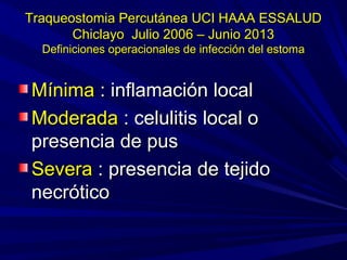Traqueostomia Percutánea UCI HAAA ESSALUDTraqueostomia Percutánea UCI HAAA ESSALUD
Chiclayo Julio 2006 – Junio 2013Chiclayo Julio 2006 – Junio 2013
Definiciones operacionales de infección del estomaDefiniciones operacionales de infección del estoma
MínimaMínima : inflamación local: inflamación local
ModeradaModerada : celulitis local o: celulitis local o
presencia de puspresencia de pus
SeveraSevera : presencia de tejido: presencia de tejido
necróticonecrótico
 