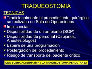 TRAQUEOSTOMIATRAQUEOSTOMIA
TECNICASTECNICAS ::
Tradicionalmente el procedimiento quirúrgicoTradicionalmente el procedimiento quirúrgico
se realizaba en Sala de Operacionesse realizaba en Sala de Operaciones
Implicancias :Implicancias :
 Disponibilidad de un ambiente (SOP)Disponibilidad de un ambiente (SOP)
 Disponibilidad de personal (Cirujanos,Disponibilidad de personal (Cirujanos,
Anestesiólogos)Anestesiólogos)
 Espera de una programaciónEspera de una programación
 Postergación del procedimientoPostergación del procedimiento
 Riesgo de transporte del paciente críticoRiesgo de transporte del paciente crítico
UNA BUENA ALTERNATIVA : LA TRAQUEOSTOMIA PERCUTANEA
 