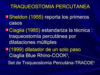 TRAQUEOSTOMIA PERCUTANEATRAQUEOSTOMIA PERCUTANEA
Sheldon (1955)Sheldon (1955) reporta los primerosreporta los primeros
casoscasos
Ciaglia (1985)Ciaglia (1985) estandariza la técnica :estandariza la técnica :
traqueostomía percutánea portraqueostomía percutánea por
dilataciones múltiplesdilataciones múltiples
(1999) dilatador de un solo paso(1999) dilatador de un solo paso
Ciaglia Blue Rhino-COOKCiaglia Blue Rhino-COOK®®
,,
Set de Traqueostomia Percutána-TRACOESet de Traqueostomia Percutána-TRACOE®®
 