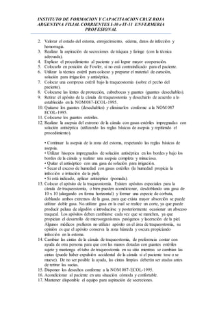 INSTITUTO DE FORMACION Y CAPACIT4ACION CRUZ ROJA
ARGENTINA FILIAL CORRIENTES I-30 e IT-11 ENFERMERIA
PROFESIONAL
2. Valorar el estado del estoma, enrojecimiento, edema, datos de infección y
hemorragia.
3. Realizar la aspiración de secreciones de tráquea y faringe (con la técnica
adecuada).
4. Explicar el procedimiento al paciente y así lograr mayor cooperación.
5. Colocarlo en posición de Fowler, si no está contraindicado para el paciente.
6. Utilizar la técnica estéril para colocar y preparar el material de curación,
solución para irrigación y antiséptica.
7. Colocar una compresa estéril bajo la traqueostomía (sobre el pecho del
paciente).
8. Colocarse las lentes de protección, cubrebocas y guantes (guantes desechables).
9. Retirar el apósito de la cánula de traqueostomía y desecharlo de acuerdo a lo
establecido en la NOM 087-ECOL-1995.
10. Quitarse los guantes (desechables) y eliminarlos conforme a la NOM 087
ECOL-1995.
11. Colocarse los guantes estériles.
12. Realizar la asepsia del extremo de la cánula con gasas estériles impregnadas con
solución antiséptica (utilizando las reglas básicas de asepsia y repitiendo el
procedimiento).
• Continuar la asepsia de la zona del estoma, respetando las reglas básicas de
asepsia.
• Utilizar hisopos impregnados de solución antiséptica en los bordes y bajo los
bordes de la cánula y realizar una asepsia completa y minuciosa.
• Quitar el antiséptico con una gasa de solución para irrigación.
• Secar el exceso de humedad con gasas estériles (la humedad propicia la
infección e irritación de la piel).
• Si está indicado, aplicar antiséptico (pomada).
13. Colocar el apósito de la traqueostomía. Existen apósitos especiales para la
cánula de traqueostomía, o bien pueden acondicionar, desdoblando una gasa de
10 x 10 (alargando en forma horizontal) y formar una especie de corbata,
doblando ambos extremos de la gasa, para que exista mayor absorción se puede
utilizar doble gasa. No utilizar gasa en la cual se realice un corte, ya que puede
producir pelusa de algodón e introducirse y posteriormente ocasionar un absceso
traqueal. Los apósitos deben cambiarse cada vez que se manchen, ya que
propician el desarrollo de microorganismos patógenos y laceración de la piel.
Algunos médicos prefieren no utilizar apósito en el área de traqueostomía, su
opinión es que el apósito conserva la zona húmeda y oscura propiciando
infección en la estoma.
14. Cambiar las cintas de la cánula de traqueostomía, de preferencia contar con
ayuda de otra persona para que con las manos dotadas con guantes estériles
sujete y mantenga el tubo de traqueostomía en su sitio mientras se cambian las
cintas (puede haber expulsión accidental de la cánula si el paciente tose o se
mueve). De no ser posible la ayuda, las cintas limpias deberán ser atadas antes
de retirar las sucias.
15. Disponer los desechos conforme a la NOM 087-ECOL-1995.
16. Acondicionar al paciente en una situación cómoda y confortable.
17. Mantener disponible el equipo para aspiración de secreciones.
 