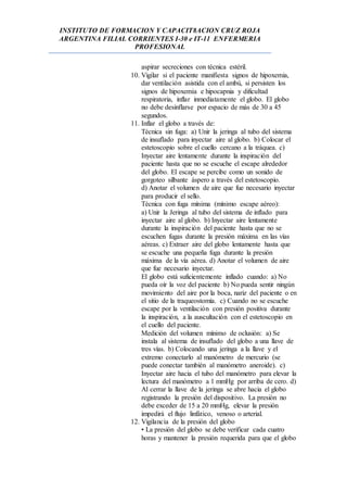 INSTITUTO DE FORMACION Y CAPACIT8ACION CRUZ ROJA
ARGENTINA FILIAL CORRIENTES I-30 e IT-11 ENFERMERIA
PROFESIONAL
aspirar secreciones con técnica estéril.
10. Vigilar si el paciente manifiesta signos de hipoxemia,
dar ventilación asistida con el ambú, si persisten los
signos de hipoxemia e hipocapnia y dificultad
respiratoria, inflar inmediatamente el globo. El globo
no debe desinflarse por espacio de más de 30 a 45
segundos.
11. Inflar el globo a través de:
Técnica sin fuga: a) Unir la jeringa al tubo del sistema
de insuflado para inyectar aire al globo. b) Colocar el
estetoscopio sobre el cuello cercano a la tráquea. c)
Inyectar aire lentamente durante la inspiración del
paciente hasta que no se escuche el escape alrededor
del globo. El escape se percibe como un sonido de
gorgoteo silbante áspero a través del estetoscopio.
d) Anotar el volumen de aire que fue necesario inyectar
para producir el sello.
Técnica con fuga mínima (mínimo escape aéreo):
a) Unir la Jeringa al tubo del sistema de inflado para
inyectar aire al globo. b) Inyectar aire lentamente
durante la inspiración del paciente hasta que no se
escuchen fugas durante la presión máxima en las vías
aéreas. c) Extraer aire del globo lentamente hasta que
se escuche una pequeña fuga durante la presión
máxima de la vía aérea. d) Anotar el volumen de aire
que fue necesario inyectar.
El globo está suficientemente inflado cuando: a) No
pueda oír la voz del paciente b) No pueda sentir ningún
movimiento del aire por la boca, nariz del paciente o en
el sitio de la traqueostomía. c) Cuando no se escuche
escape por la ventilación con presión positiva durante
la inspiración, a la auscultación con el estetoscopio en
el cuello del paciente.
Medición del volumen mínimo de oclusión: a) Se
instala al sistema de insuflado del globo a una llave de
tres vías. b) Colocando una jeringa a la llave y el
extremo conectarlo al manómetro de mercurio (se
puede conectar también al manómetro aneroide). c)
Inyectar aire hacia el tubo del manómetro para elevar la
lectura del manómetro a 1 mmHg por arriba de cero. d)
Al cerrar la llave de la jeringa se abre hacia el globo
registrando la presión del dispositivo. La presión no
debe exceder de 15 a 20 mmHg, elevar la presión
impedirá el flujo linfático, venoso o arterial.
12. Vigilancia de la presión del globo
• La presión del globo se debe verificar cada cuatro
horas y mantener la presión requerida para que el globo
 