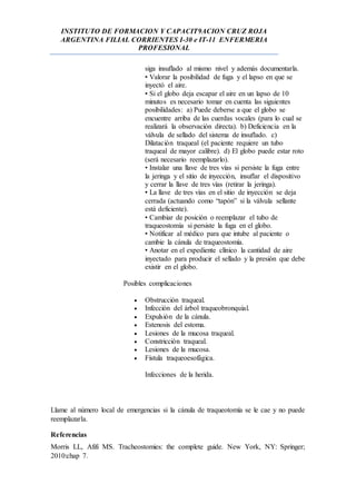 INSTITUTO DE FORMACION Y CAPACIT9ACION CRUZ ROJA
ARGENTINA FILIAL CORRIENTES I-30 e IT-11 ENFERMERIA
PROFESIONAL
siga insuflado al mismo nivel y además documentarla.
• Valorar la posibilidad de fuga y el lapso en que se
inyectó el aire.
• Si el globo deja escapar el aire en un lapso de 10
minutos es necesario tomar en cuenta las siguientes
posibilidades: a) Puede deberse a que el globo se
encuentre arriba de las cuerdas vocales (para lo cual se
realizará la observación directa). b) Deficiencia en la
válvula de sellado del sistema de insuflado. c)
Dilatación traqueal (el paciente requiere un tubo
traqueal de mayor calibre). d) El globo puede estar roto
(será necesario reemplazarlo).
• Instalar una llave de tres vías si persiste la fuga entre
la jeringa y el sitio de inyección, insuflar el dispositivo
y cerrar la llave de tres vías (retirar la jeringa).
• La llave de tres vías en el sitio de inyección se deja
cerrada (actuando como “tapón” si la válvula sellante
está deficiente).
• Cambiar de posición o reemplazar el tubo de
traqueostomía si persiste la fuga en el globo.
• Notificar al médico para que intube al paciente o
cambie la cánula de traqueostomía.
• Anotar en el expediente clínico la cantidad de aire
inyectado para producir el sellado y la presión que debe
existir en el globo.
Posibles complicaciones
 Obstrucción traqueal.
 Infección del árbol traqueobronquial.
 Expulsión de la cánula.
 Estenosis del estoma.
 Lesiones de la mucosa traqueal.
 Constricción traqueal.
 Lesiones de la mucosa.
 Fístula traqueoesofágica.
Infecciones de la herida.
Llame al número local de emergencias si la cánula de traqueotomía se le cae y no puede
reemplazarla.
Referencias
Morris LL, Afifi MS. Tracheostomies: the complete guide. New York, NY: Springer;
2010:chap 7.
 