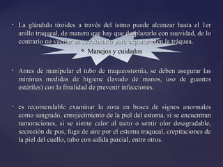 • La glándula tiroides a través del istmo puede alcanzar hasta el 1er
La glándula tiroides a través del istmo puede alcanzar hasta el 1er
anillo traqueal, de manera que hay que desplazarlo con suavidad, de lo
anillo traqueal, de manera que hay que desplazarlo con suavidad, de lo
contrario no vacilar en seccionarlo para exponer bien la tráquea.
contrario no vacilar en seccionarlo para exponer bien la tráquea.
 Manejos y cuidados
Manejos y cuidados
• Antes de manipular el tubo de traqueostomía, se deben asegurar las
Antes de manipular el tubo de traqueostomía, se deben asegurar las
mínimas medidas de higiene (lavado de manos, uso de guantes
mínimas medidas de higiene (lavado de manos, uso de guantes
estériles) con la finalidad de prevenir infecciones.
estériles) con la finalidad de prevenir infecciones.
• es recomendable examinar la zona en busca de signos anormales
es recomendable examinar la zona en busca de signos anormales
como sangrado, enrojecimiento de la piel del estoma, si se encuentran
como sangrado, enrojecimiento de la piel del estoma, si se encuentran
tumoraciones, si se siente calor al tacto o sentir olor desagradable,
tumoraciones, si se siente calor al tacto o sentir olor desagradable,
secreción de pus, fuga de aire por el estoma traqueal, crepitaciones de
secreción de pus, fuga de aire por el estoma traqueal, crepitaciones de
la piel del cuello, tubo con salida parcial, entre otros.
la piel del cuello, tubo con salida parcial, entre otros.
 