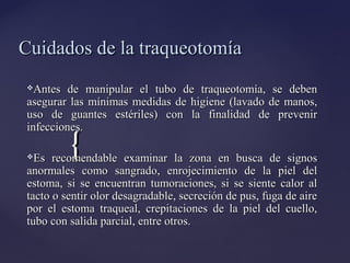 {
{
Cuidados de la traqueotomía
Cuidados de la traqueotomía
Antes de manipular el tubo de traqueotomía, se deben
Antes de manipular el tubo de traqueotomía, se deben
asegurar las mínimas medidas de higiene (lavado de manos,
asegurar las mínimas medidas de higiene (lavado de manos,
uso de guantes estériles) con la finalidad de prevenir
uso de guantes estériles) con la finalidad de prevenir
infecciones.
infecciones.
Es recomendable examinar la zona en busca de signos
Es recomendable examinar la zona en busca de signos
anormales como sangrado, enrojecimiento de la piel del
anormales como sangrado, enrojecimiento de la piel del
estoma, si se encuentran tumoraciones, si se siente calor al
estoma, si se encuentran tumoraciones, si se siente calor al
tacto o sentir olor desagradable, secreción de pus, fuga de aire
tacto o sentir olor desagradable, secreción de pus, fuga de aire
por el estoma traqueal, crepitaciones de la piel del cuello,
por el estoma traqueal, crepitaciones de la piel del cuello,
tubo con salida parcial, entre otros.
tubo con salida parcial, entre otros.
 