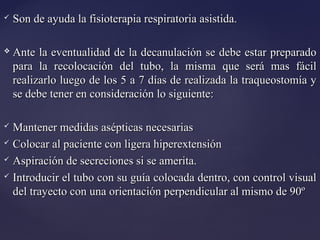  Son de ayuda la fisioterapia respiratoria asistida.
Son de ayuda la fisioterapia respiratoria asistida.
 Ante la eventualidad de la decanulación se debe estar preparado
Ante la eventualidad de la decanulación se debe estar preparado
para la recolocación del tubo, la misma que será mas fácil
para la recolocación del tubo, la misma que será mas fácil
realizarlo luego de los 5 a 7 días de realizada la traqueostomía y
realizarlo luego de los 5 a 7 días de realizada la traqueostomía y
se debe tener en consideración lo siguiente:
se debe tener en consideración lo siguiente:
 Mantener medidas asépticas necesarias
Mantener medidas asépticas necesarias
 Colocar al paciente con ligera hiperextensión
Colocar al paciente con ligera hiperextensión
 Aspiración de secreciones si se amerita.
Aspiración de secreciones si se amerita.
 Introducir el tubo con su guía colocada dentro, con control visual
Introducir el tubo con su guía colocada dentro, con control visual
del trayecto con una orientación perpendicular al mismo de 90º
del trayecto con una orientación perpendicular al mismo de 90º
 
