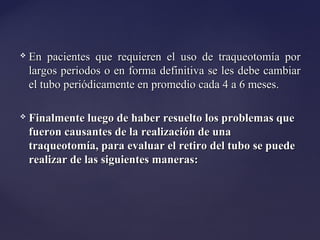  En pacientes que requieren el uso de traqueotomía por
En pacientes que requieren el uso de traqueotomía por
largos periodos o en forma definitiva se les debe cambiar
largos periodos o en forma definitiva se les debe cambiar
el tubo periódicamente en promedio cada 4 a 6 meses.
el tubo periódicamente en promedio cada 4 a 6 meses.
 Finalmente luego de haber resuelto los problemas que
Finalmente luego de haber resuelto los problemas que
fueron causantes de la realización de una
fueron causantes de la realización de una
traqueotomía, para evaluar el retiro del tubo se puede
traqueotomía, para evaluar el retiro del tubo se puede
realizar de las siguientes maneras:
realizar de las siguientes maneras:
 