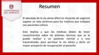 Resumen
El abordaje de la vía aérea difícil en situación de urgencia
supone un reto continuo para los médicos que trabajan
con pacientes críticos
Esto implica a que los médicos deben de tener
conocimientos sobre las distintas técnicas que se le
puede realizar a un paciente normal y a uno
traumatizado, para permear la vía aérea y darle un
mayor prospecto de recuperación al paciente
 