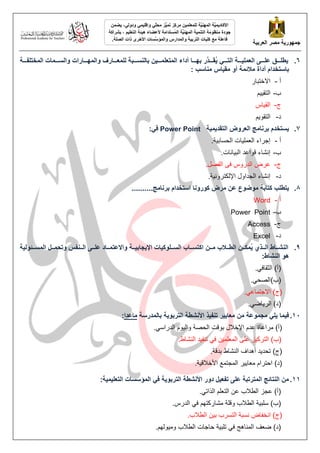 ‫انؼشثُخ‬ ‫يصش‬ ‫خًهىسَخ‬
ًٍُ‫وإقه‬ ٍّ
‫ه‬‫يح‬ ‫ُّض‬
ًُ‫ت‬ ‫يشكض‬ ًٍُ‫نهًؼه‬ ‫َّخ‬
ُُ‫انًه‬ ‫َّخ‬
ًَُ‫األكبد‬
ٍ‫ودون‬
ًٍ‫َض‬ ،
‫ُغتذايخ‬
ً‫ان‬ ‫َّخ‬
ُُ‫انًه‬ ‫انتًُُخ‬ ‫يُظىيخ‬ ‫خىدح‬
‫ألػضبء‬
‫انتؼهُى‬ ‫هُئخ‬
‫ثششاكخ‬ ،
‫انتشثُخ‬ ‫كهُبد‬ ‫يغ‬ ‫فبػهخ‬
‫انصهخ‬ ‫راد‬ ‫األخشي‬ ‫َّغبد‬
‫وانًؤع‬ ‫وانًذاسط‬
.
6
.
‫مخ‬‫م‬‫انًختهفمم‬ ‫مًبد‬‫م‬‫وانغمم‬ ‫مبساد‬‫م‬‫وانًهمم‬ ‫مبسف‬‫م‬‫نهًؼمم‬ ‫مجخ‬‫م‬‫ثبنُغمم‬ ٍُ‫م‬‫م‬‫انًتؼهًمم‬ ‫أداء‬ ‫مب‬‫م‬‫ثهمم‬ ‫َّس‬
‫مذ‬‫م‬‫ممم‬
‫ق‬ُ
َ ٍ‫م‬‫م‬‫انتمم‬ ‫مخ‬‫م‬‫انؼًهُمم‬ ً‫م‬‫م‬‫ػهمم‬ ‫مى‬‫م‬‫َطهمم‬
‫أ‬ ‫ثبعتخذاو‬
: ‫يُبعت‬ ‫يقُبط‬ ‫أو‬ ‫ئًخ‬ ‫ي‬ ‫داح‬
‌‫أ‬
-
‌
‌‌‌‌‌‌‌‌‌‫االخزجبر‬
‌
‫ة‬
-
‌
‫ى‬ٛٛ‫انزم‬
‌
‫ط‬
-
‌
‫بص‬ٛ‫انم‬
‌
‫د‬
-
‌
‫ى‬ٕٚ‫انزم‬
‌
7
.
‫انتقذًَُخ‬ ‫انؼشوض‬ ‫ثشَبيح‬ ‫َغتخذو‬
Power Point
:ٍ‫ف‬
‌‫أ‬
-
‌
.‫خ‬ٛ‫بد‌انحظبث‬ٛ‫إعزاء‌انعًه‬
‌
‫ة‬
-
‌
.‫بَبد‬ٛ‫إَشبء‌لٕاعذ‌انج‬
‫ط‬
-
‌
.‫عزض‌انذرٔص‌فٗ‌انفصم‬
‫د‬
-
‌
.‫خ‬َٛٔ‫إَشبء‌انغذأل‌اإلنكزز‬
‌
8
.
‫يىضىع‬ ‫كتبثخ‬ ‫َتطهت‬
..........‫ثشَبيح‬ ‫اعتخذاو‬ ‫كىسوَب‬ ‫يشض‬ ٍ‫ػ‬
‌‫أ‬
-
‌
Word
‌
‫ة‬
-
‌
Power Point
‌
‫ط‬
-
‌
Access
‌
‫د‬
-
‌
Excel
‌
9
.
‫مئىنُخ‬‫م‬‫انًغم‬ ‫مم‬‫م‬‫وتحًم‬ ‫مُفظ‬‫م‬‫انم‬ ً‫م‬‫م‬‫ػهم‬ ‫مبد‬‫م‬‫واالػتًم‬ ‫مخ‬‫م‬‫ااَدبثُم‬ ‫مهىكُبد‬‫م‬‫انغم‬ ‫مبة‬‫م‬‫اكتغم‬ ٍ‫م‬‫م‬‫يم‬ ‫ة‬ ‫م‬‫م‬‫انطم‬ ٍ‫م‬‫م‬‫ًُكم‬
َ ٌ‫مز‬‫م‬‫انم‬ ‫مبل‬‫م‬‫انُشم‬
:‫انُشبل‬ ‫هى‬
.ٙ‫(أ)‌انضمبف‬
‌
‌.ٙ‫(ة)انصح‬
.ٙ‫(ط)‌االعزًبع‬
‌
.ٙ‫بظ‬ٚ‫(د)‌انز‬
‌
11
.
ٍ‫ي‬ ‫يدًىػخ‬ ٍ‫َه‬ ‫فًُب‬
‫ثبنًذسعخ‬ ‫انتشثىَخ‬ ‫األَشطخ‬ ‫تُفُز‬ ‫يؼبَُش‬
‫يبػذا‬
:
.ٙ‫ٕو‌انذراط‬ٛ‫(أ)‌يزاعبح‌عذو‌اإلخالل‌ثٕلذ‌انحصخ‌ٔان‬
‌
‌.‫ذ‌انُشبغ‬ٛ‫‌رُف‬ٙ‫ٍ‌ف‬ًٛ‫ش‌عهٗ‌انًعه‬ٛ‫(ة)‌انززك‬
.‫ذ‌أْذاف‌انُشبغ‌ثذلخ‬ٚ‫(ط)‌رحذ‬
.‫خ‬ٛ‫ز‌انًغزًع‌األخالل‬ٛٚ‫(د)‌احززاو‌يعب‬
11
.
:‫انتؼهًُُخ‬ ‫انًؤعغبد‬ ٍ‫ف‬ ‫انتشثىَخ‬ ‫األَشطخ‬ ‫دوس‬ ‫تفؼُم‬ ً‫ػه‬ ‫انًتشتجخ‬ ‫انُتبئح‬ ٍ‫ي‬
.ٙ‫(أ)‌عغش‌انطالة‌عٍ‌انزعهى‌انذار‬
.‫‌انذرص‬ٙ‫خ‌انطالة‌ٔلهخ‌يشبركزٓى‌ف‬ٛ‫(ة)‌طهج‬
.‫ٍ‌انطالة‬ٛ‫(ط)‌اَخفبض‌َظجخ‌انزظزة‌ث‬
.‫ٕنٓى‬ٛ‫خ‌حبعبد‌انطالة‌ٔي‬ٛ‫‌رهج‬ٙ‫(د)‌ظعف‌انًُبْظ‌ف‬
‌
 