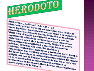 HERODOTO(Halicarnaso, h. 484 a.C.-?, h. 425 a. C.) Historiador griego. Participó en la insurrección contra el tirano Ligdamis. En el año 444 a.C. se sumó a la expedición para fundar la colonia de Turios, donde fijó su residencia. Visitó todo el mundo conocido en su época y con las experiencias adquiridas durante sus viajes redactó sus Historias, su única obra conservada. Dividida en nueve libros, narra con objetividad y precisión las guerras médicas, al tiempo que describe ciudades y regiones, costumbres, anécdotas y creencias de su tiempo. Este trabajo, que contiene además observaciones propias del autor, constituye la primera gran descripción del mundo antiguo que nos ha llegado. A pesar de que en su obra aún se explican muchos acontecimientos mediante la intervención de los dioses, Hero doto ha sido considerado como el padre de la historia.