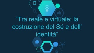 “Tra reale e virtuale: la
costruzione del Sé e dell’
identità”
 
