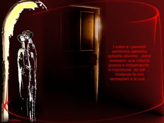 I colori e i pennelli sembrano obbedire soltanto all’estro:  come avessero  una volontà propria e indipendente  si imprimono  da soli … rivelando le mie sensazioni e le sue… 