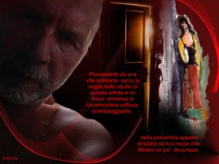 Proveniente da una vita ordinaria, varco la soglia dello studio di questo artista e mi trovo  immersa in un’atmosfera soffusa, orientaleggiante,  nella penombra appena diradata da luci rosse che filtrano un po’  dovunque. 