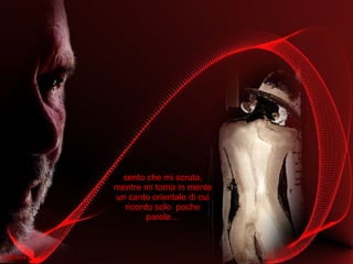 sento che mi scruta, mentre mi torna in mente un canto orientale di cui ricordo solo  poche parole… 