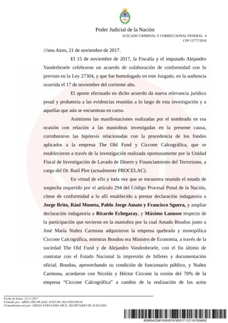#28854230#193930747#20171121161054692
Poder Judicial de la Nación
JUZGADO CRIMINAL Y CORRECCIONAL FEDERAL 4
CFP 12777/2016
///nos Aires, 21 de noviembre de 2017.
El 15 de noviembre de 2017, la Fiscalía y el imputado Alejandro
Vanderbroele celebraron un acuerdo de colaboración de conformidad con lo
previsto en la Ley 27304, y que fue homologado en este Juzgado, en la audiencia
ocurrida el 17 de noviembre del corriente año.
El aporte efectuado en dicho acuerdo da nueva relevancia jurídico
penal y probatoria a las evidencias reunidas a lo largo de esta investigación y a
aquellas que aún se encuentran en curso.
Asimismo las manifestaciones realizadas por el nombrado en esa
ocasión con relación a las maniobras investigadas en la presente causa,
corroboraron las hipótesis relacionadas con la procedencia de los fondos
aplicados a la empresa The Old Fund y Ciccone Calcográfica, que se
establecieron a través de la investigación realizada oportunamente por la Unidad
Fiscal de Investigación de Lavado de Dinero y Financiamiento del Terrorismo, a
cargo del Dr. Raúl Plee (actualmente PROCELAC).
En virtud de ello y toda vez que se encuentra reunido el estado de
sospecha requerido por el artículo 294 del Código Procesal Penal de la Nación,
cítese de conformidad a lo allí establecido a prestar declaración indagatoria a
Jorge Brito, Rául Moneta, Pablo Jorge Amato y Francisco Sguera, y ampliar
declaración indagatoria a Ricardo Echegaray, y Máximo Lanusse respecto de
la participación que tuvieron en la maniobra por la cual Amado Boudou junto a
José María Nuñez Carmona adquirieron la empresa quebrada y monopólica
Ciccone Calcográfica, mientras Boudou era Ministro de Economía, a través de la
sociedad The Old Fund y de Alejandro Vandenbroele, con el fin último de
contratar con el Estado Nacional la impresión de billetes y documentación
oficial. Boudou, aprovechando su condición de funcionario público, y Nuñez
Carmona, acordaron con Nicolás y Héctor Ciccone la cesión del 70% de la
empresa “Ciccone Calcográfica” a cambio de la realización de los actos
Fecha de firma: 21/11/2017
Firmado por: ARIEL OSCAR LIJO, JUEZ DE 1RA.INSTANCIA
Firmado(ante mi) por: DIEGO FERNANDO ARCE, SECRETARIO DE JUZGADO
 