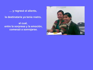 …  y regresó el aliento,  la destinataria ya tenía rostro,  el cual,  entre la sorpresa y la emoción, comenzó a sonrojarse. 