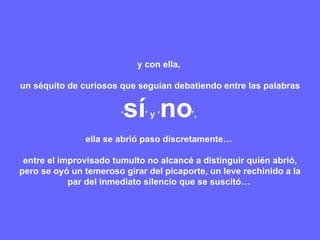 y con ella,  un séquito de curiosos que seguían debatiendo entre las palabras ‘ sí ’ y ‘ no ’,  ella se abrió paso discretamente…  entre el improvisado tumulto no alcancé a distinguir quién abrió, pero se oyó un temeroso girar del picaporte, un leve rechinido a la par del inmediato silencio que se suscitó…  