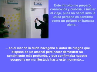 Este introito me preparó, conmovida y curiosa, a iniciar el viaje, pues no habré sido la única persona en sentirme como un polizón en barcaza ajena… …  en el mar de la duda navegaba el autor de ruegos que dispuso de un arsenal para hacer demostrar su sentimiento más profundo, y que confirmaba nuestra sospecha no manifestada hasta este momento… 