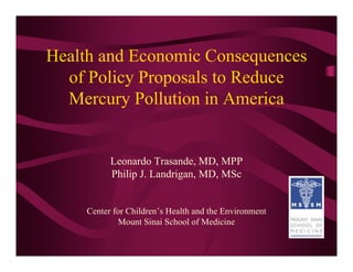 Health and Economic Consequences
  of Policy Proposals to Reduce
  Mercury Pollution in America


          Leonardo Trasande, MD, MPP
          Philip J. Landrigan, MD, MSc


    Center for Children’s Health and the Environment
            Mount Sinai School of Medicine
 