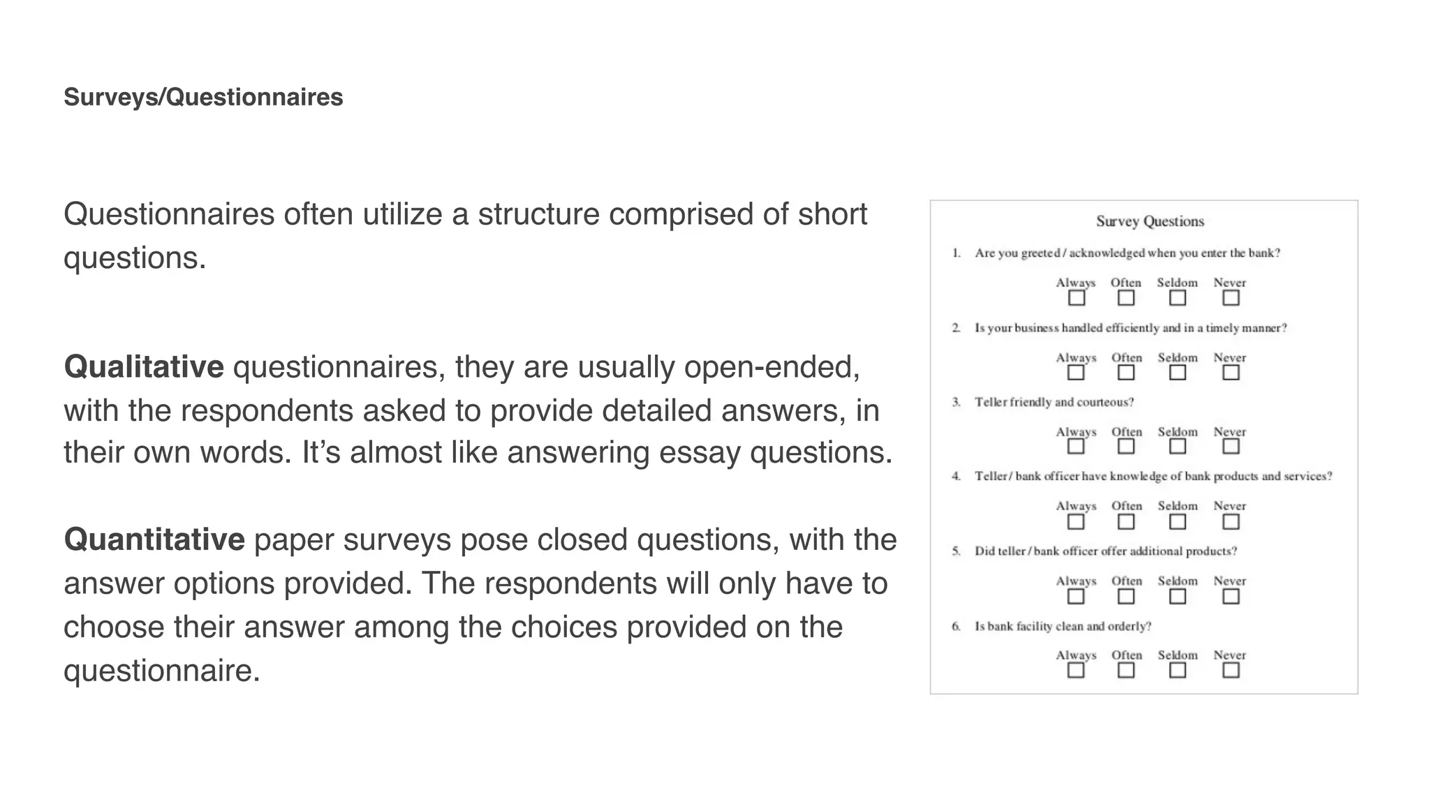 Surveys/Questionnaires 
Questionnaires often utilize a structure comprised of short
questions.
Qualitative questionnaires, they are usually open-ended,
with the respondents asked to provide detailed answers, in
their own words. It’s almost like answering essay questions. 
 
Quantitative paper surveys pose closed questions, with the
answer options provided. The respondents will only have to
choose their answer among the choices provided on the
questionnaire.
 