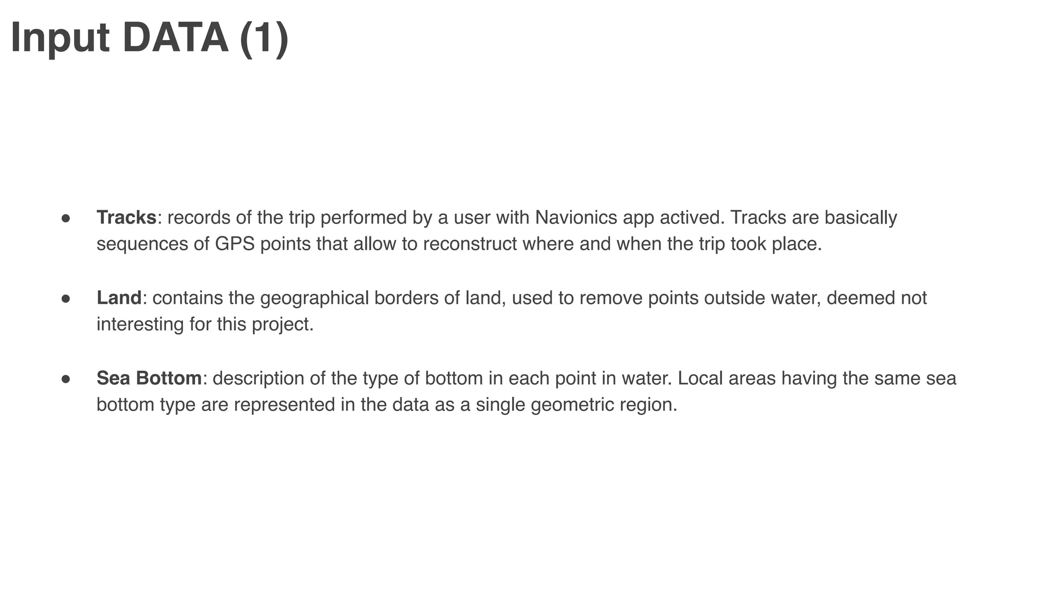 Input DATA (1)
" Tracks: records of the trip performed by a user with Navionics app actived. Tracks are basically
sequences of GPS points that allow to reconstruct where and when the trip took place.
" Land: contains the geographical borders of land, used to remove points outside water, deemed not
interesting for this project.
" Sea Bottom: description of the type of bottom in each point in water. Local areas having the same sea
bottom type are represented in the data as a single geometric region.
 