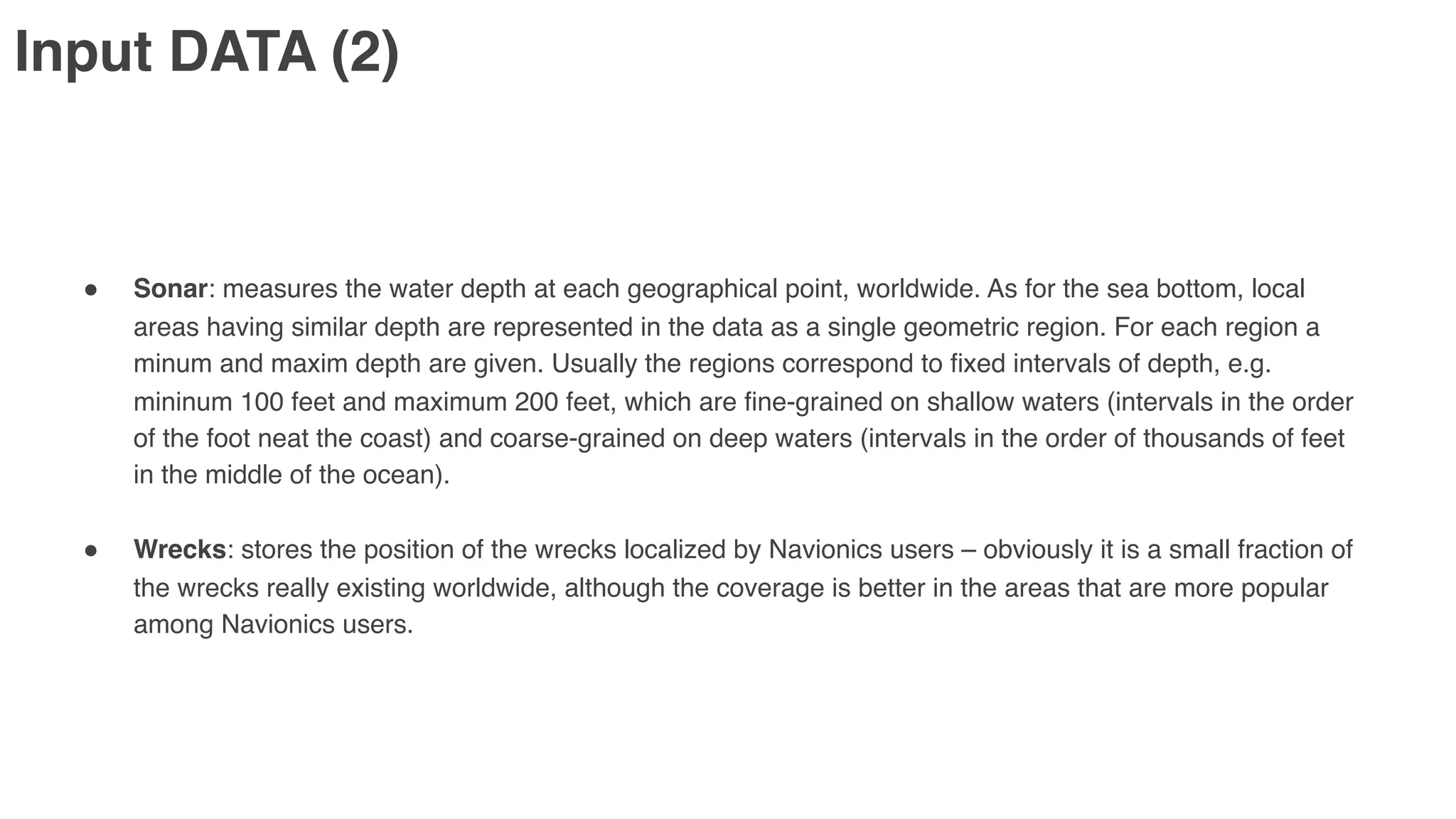 Input DATA (2)
" Sonar: measures the water depth at each geographical point, worldwide. As for the sea bottom, local
areas having similar depth are represented in the data as a single geometric region. For each region a
minum and maxim depth are given. Usually the regions correspond to fixed intervals of depth, e.g.
mininum 100 feet and maximum 200 feet, which are fine-grained on shallow waters (intervals in the order
of the foot neat the coast) and coarse-grained on deep waters (intervals in the order of thousands of feet
in the middle of the ocean).
" Wrecks: stores the position of the wrecks localized by Navionics users – obviously it is a small fraction of
the wrecks really existing worldwide, although the coverage is better in the areas that are more popular
among Navionics users.
 
