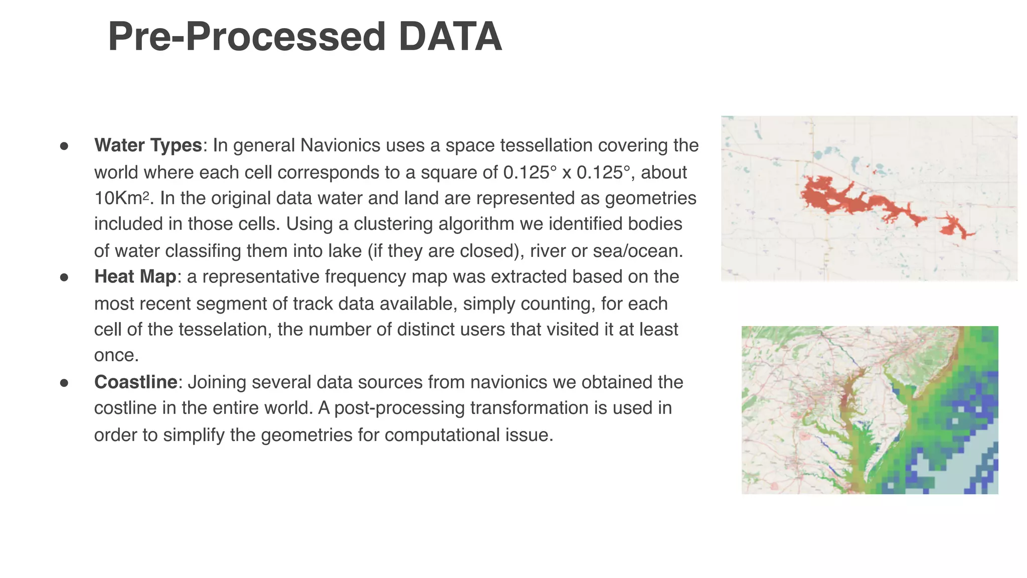 Pre-Processed DATA
" Water Types: In general Navionics uses a space tessellation covering the
world where each cell corresponds to a square of 0.125° x 0.125°, about
10Km2. In the original data water and land are represented as geometries
included in those cells. Using a clustering algorithm we identified bodies
of water classifing them into lake (if they are closed), river or sea/ocean.
" Heat Map: a representative frequency map was extracted based on the
most recent segment of track data available, simply counting, for each
cell of the tesselation, the number of distinct users that visited it at least
once.
" Coastline: Joining several data sources from navionics we obtained the
costline in the entire world. A post-processing transformation is used in
order to simplify the geometries for computational issue.
 
