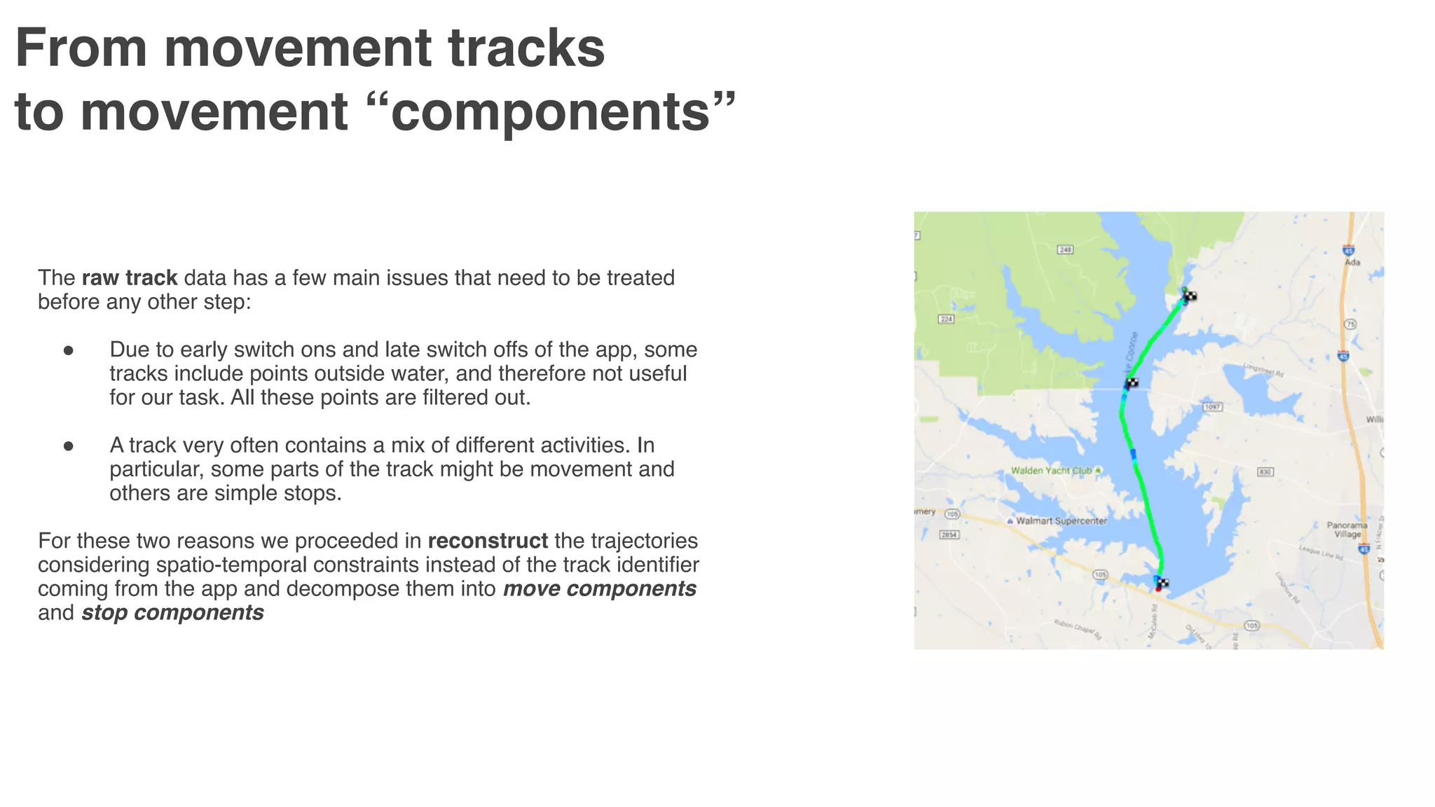 From movement tracks  
to movement “components”
The raw track data has a few main issues that need to be treated
before any other step:
" Due to early switch ons and late switch offs of the app, some
tracks include points outside water, and therefore not useful
for our task. All these points are filtered out.
" A track very often contains a mix of different activities. In
particular, some parts of the track might be movement and
others are simple stops.
For these two reasons we proceeded in reconstruct the trajectories
considering spatio-temporal constraints instead of the track identifier
coming from the app and decompose them into move components
and stop components
 