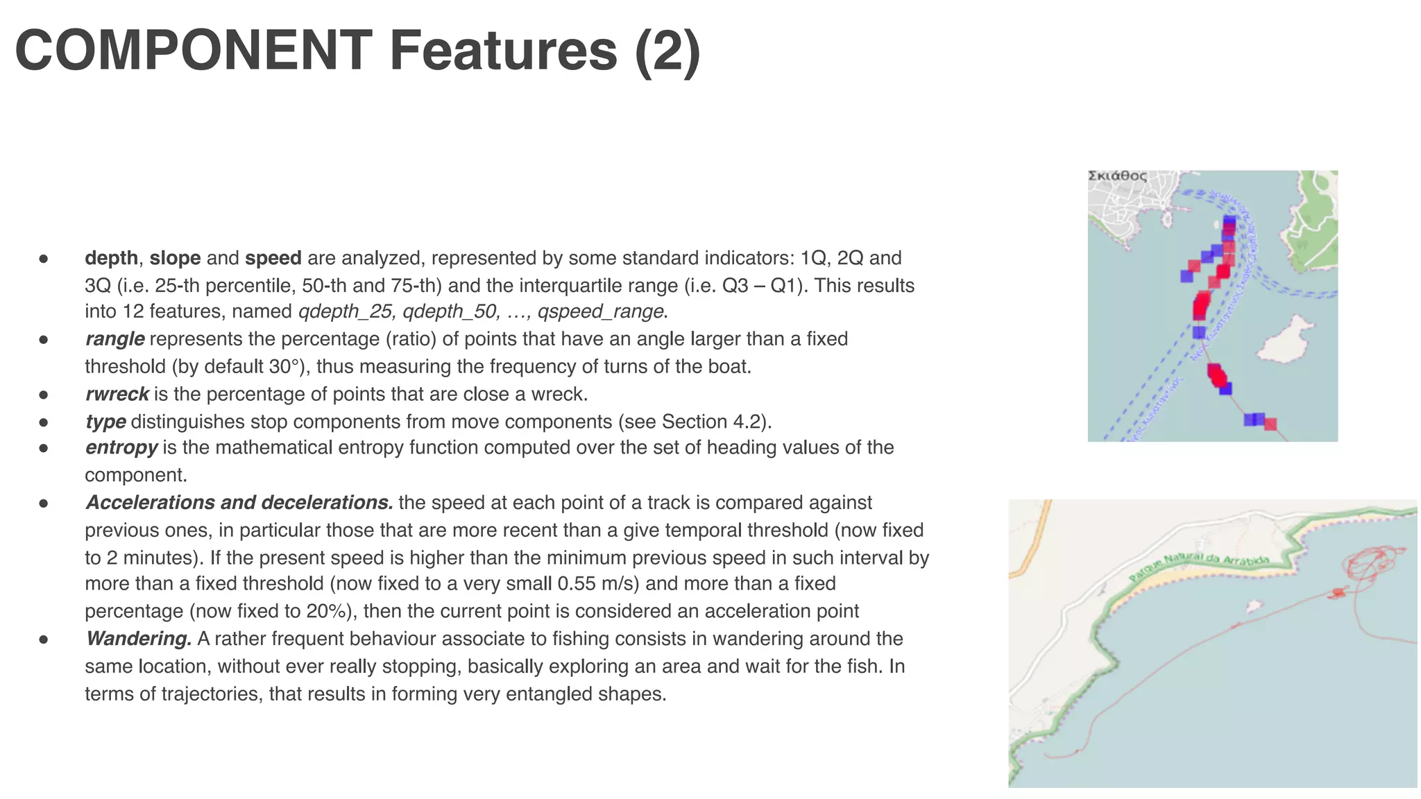 COMPONENT Features (2)
" depth, slope and speed are analyzed, represented by some standard indicators: 1Q, 2Q and
3Q (i.e. 25-th percentile, 50-th and 75-th) and the interquartile range (i.e. Q3 – Q1). This results
into 12 features, named qdepth_25, qdepth_50, …, qspeed_range.
" rangle represents the percentage (ratio) of points that have an angle larger than a fixed
threshold (by default 30°), thus measuring the frequency of turns of the boat.
" rwreck is the percentage of points that are close a wreck.
" type distinguishes stop components from move components (see Section 4.2).
" entropy is the mathematical entropy function computed over the set of heading values of the
component.
" Accelerations and decelerations. the speed at each point of a track is compared against
previous ones, in particular those that are more recent than a give temporal threshold (now fixed
to 2 minutes). If the present speed is higher than the minimum previous speed in such interval by
more than a fixed threshold (now fixed to a very small 0.55 m/s) and more than a fixed
percentage (now fixed to 20%), then the current point is considered an acceleration point
" Wandering. A rather frequent behaviour associate to fishing consists in wandering around the
same location, without ever really stopping, basically exploring an area and wait for the fish. In
terms of trajectories, that results in forming very entangled shapes.
 