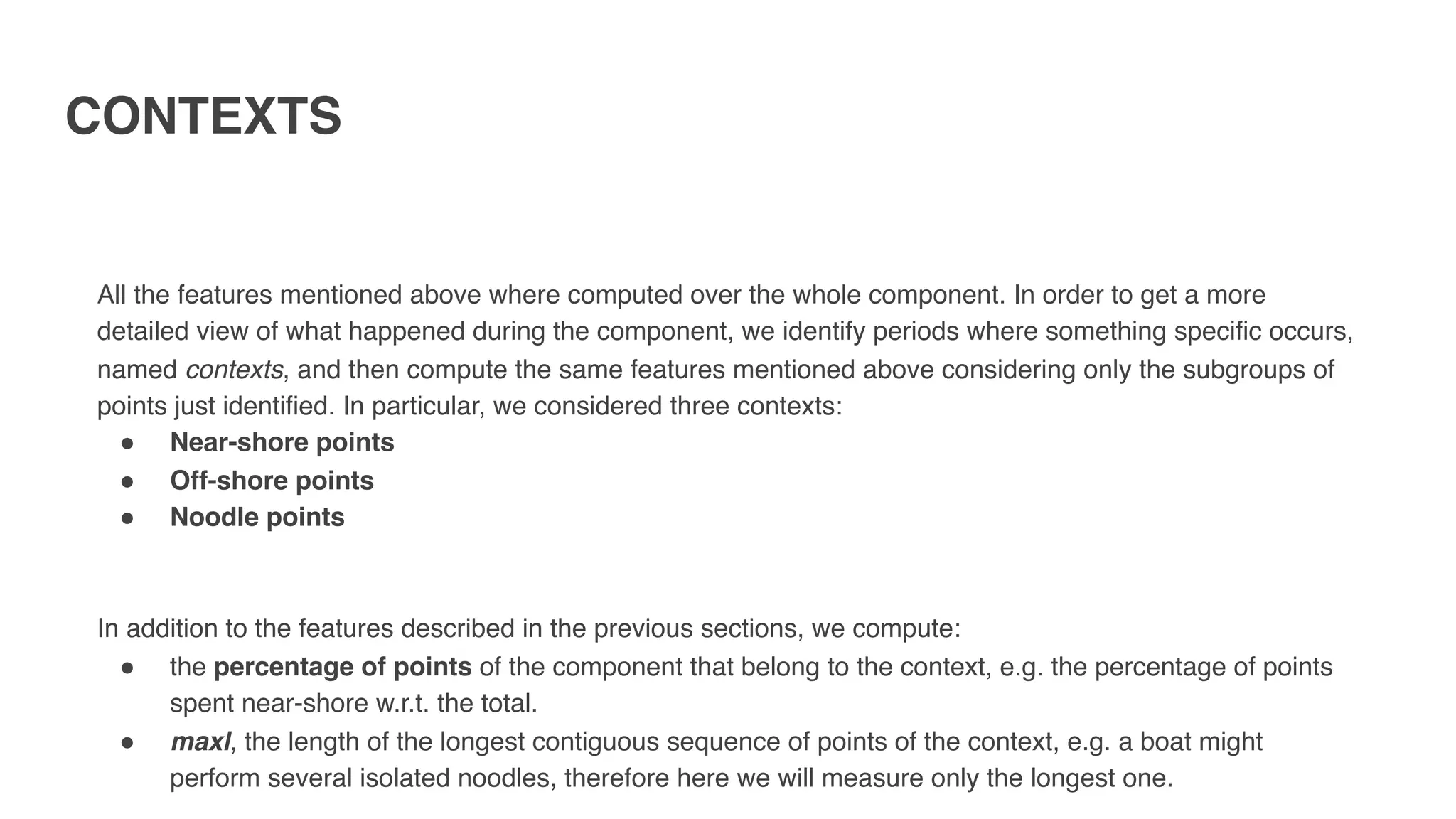 CONTEXTS
All the features mentioned above where computed over the whole component. In order to get a more
detailed view of what happened during the component, we identify periods where something specific occurs,
named contexts, and then compute the same features mentioned above considering only the subgroups of
points just identified. In particular, we considered three contexts:
" Near-shore points
" Off-shore points
" Noodle points
In addition to the features described in the previous sections, we compute:
" the percentage of points of the component that belong to the context, e.g. the percentage of points
spent near-shore w.r.t. the total.
" maxl, the length of the longest contiguous sequence of points of the context, e.g. a boat might
perform several isolated noodles, therefore here we will measure only the longest one.
 
