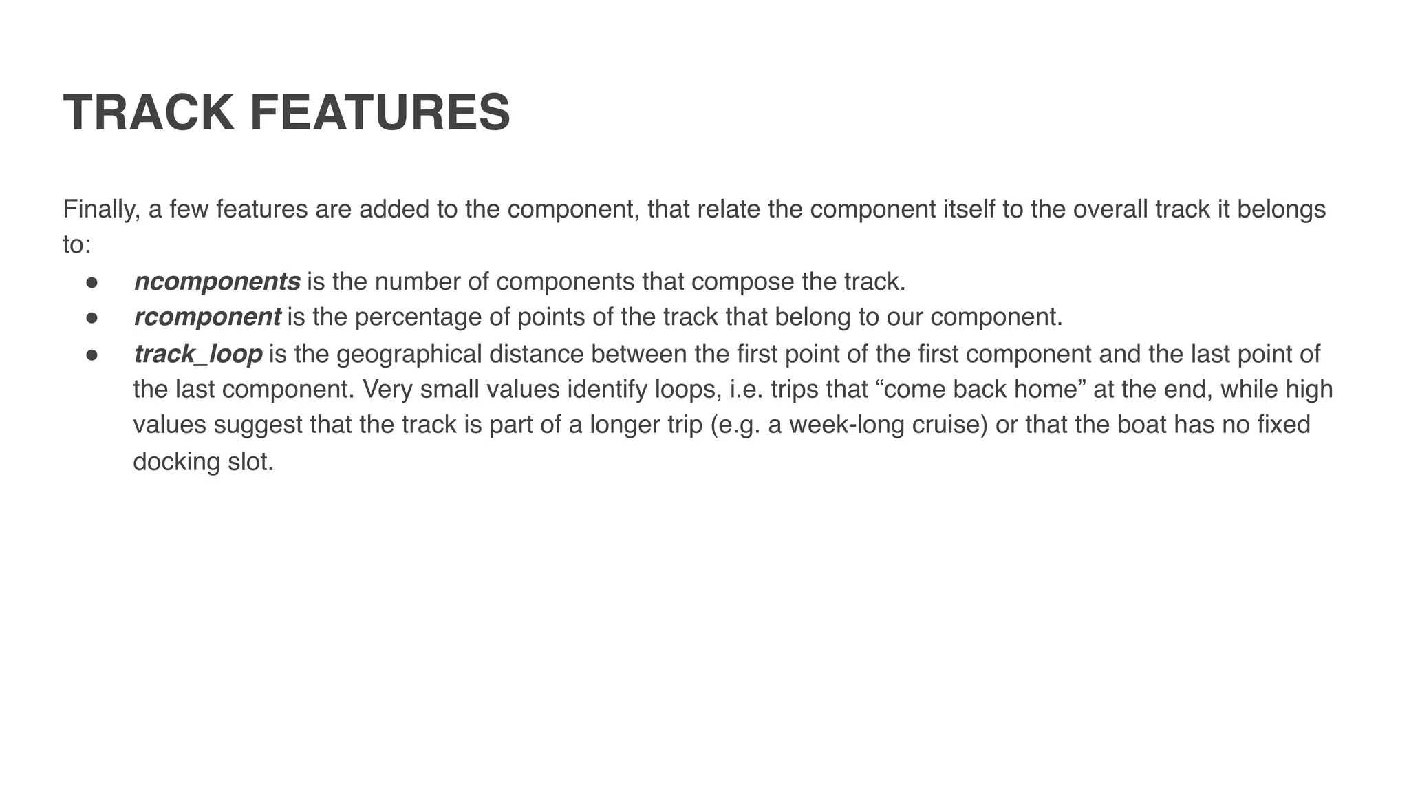 TRACK FEATURES
Finally, a few features are added to the component, that relate the component itself to the overall track it belongs
to:
" ncomponents is the number of components that compose the track.
" rcomponent is the percentage of points of the track that belong to our component.
" track_loop is the geographical distance between the first point of the first component and the last point of
the last component. Very small values identify loops, i.e. trips that “come back home” at the end, while high
values suggest that the track is part of a longer trip (e.g. a week-long cruise) or that the boat has no fixed
docking slot.
 