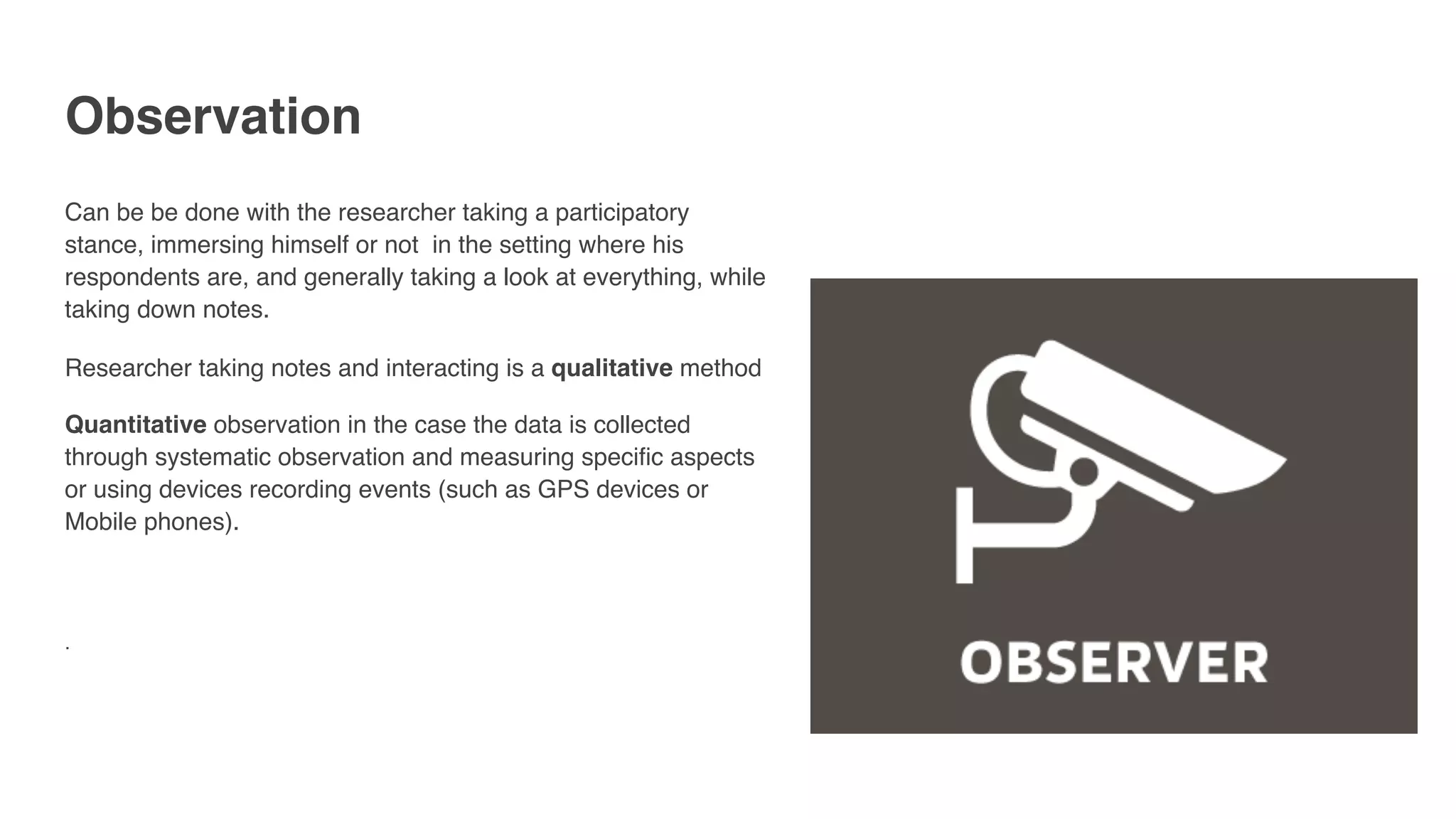 Observation
Can be be done with the researcher taking a participatory
stance, immersing himself or not in the setting where his
respondents are, and generally taking a look at everything, while
taking down notes.
Researcher taking notes and interacting is a qualitative method
Quantitative observation in the case the data is collected
through systematic observation and measuring specific aspects
or using devices recording events (such as GPS devices or
Mobile phones). 
 
. 
 