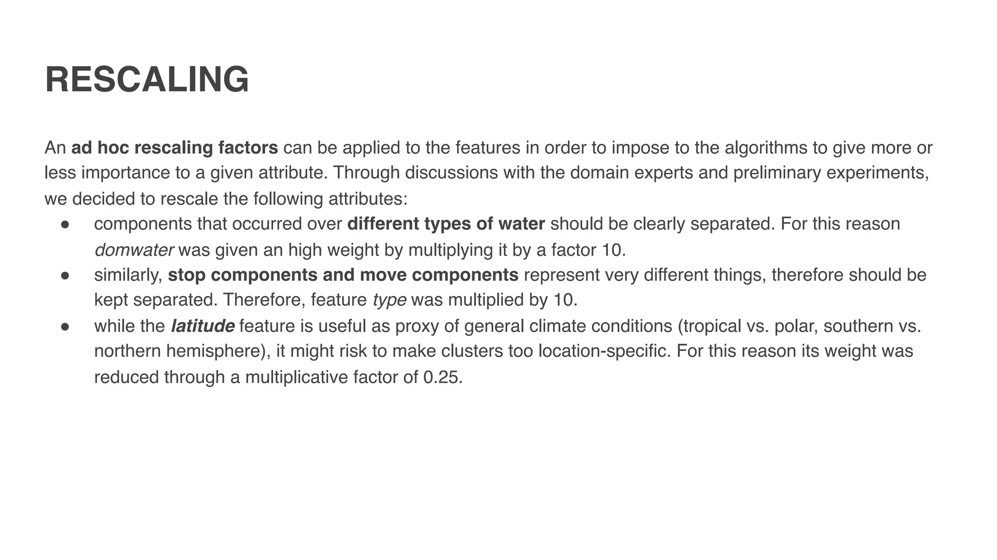 RESCALING
An ad hoc rescaling factors can be applied to the features in order to impose to the algorithms to give more or
less importance to a given attribute. Through discussions with the domain experts and preliminary experiments,
we decided to rescale the following attributes:
" components that occurred over different types of water should be clearly separated. For this reason
domwater was given an high weight by multiplying it by a factor 10.
" similarly, stop components and move components represent very different things, therefore should be
kept separated. Therefore, feature type was multiplied by 10.
" while the latitude feature is useful as proxy of general climate conditions (tropical vs. polar, southern vs.
northern hemisphere), it might risk to make clusters too location-specific. For this reason its weight was
reduced through a multiplicative factor of 0.25.
 