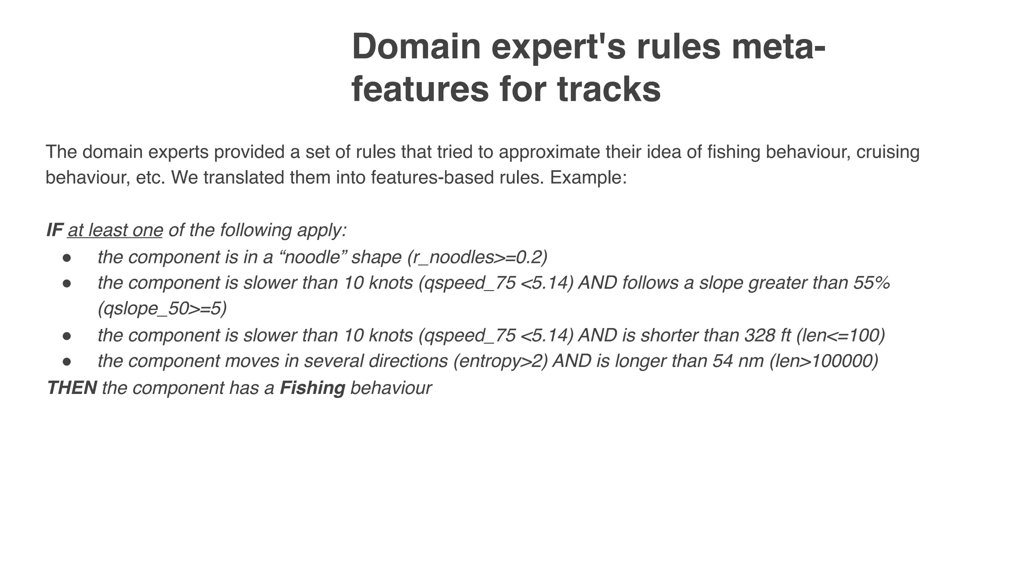 Domain expert's rules meta-
features for tracks 
The domain experts provided a set of rules that tried to approximate their idea of fishing behaviour, cruising
behaviour, etc. We translated them into features-based rules. Example:
IF at least one of the following apply:
" the component is in a “noodle” shape (r_noodles>=0.2)
" the component is slower than 10 knots (qspeed_75 <5.14) AND follows a slope greater than 55%
(qslope_50>=5)
" the component is slower than 10 knots (qspeed_75 <5.14) AND is shorter than 328 ft (len<=100)
" the component moves in several directions (entropy>2) AND is longer than 54 nm (len>100000)
THEN the component has a Fishing behaviour
 