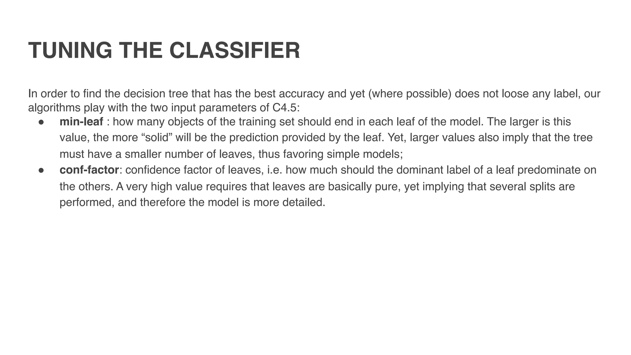 TUNING THE CLASSIFIER
In order to find the decision tree that has the best accuracy and yet (where possible) does not loose any label, our
algorithms play with the two input parameters of C4.5:
" min-leaf : how many objects of the training set should end in each leaf of the model. The larger is this
value, the more “solid” will be the prediction provided by the leaf. Yet, larger values also imply that the tree
must have a smaller number of leaves, thus favoring simple models;
" conf-factor: confidence factor of leaves, i.e. how much should the dominant label of a leaf predominate on
the others. A very high value requires that leaves are basically pure, yet implying that several splits are
performed, and therefore the model is more detailed.
 