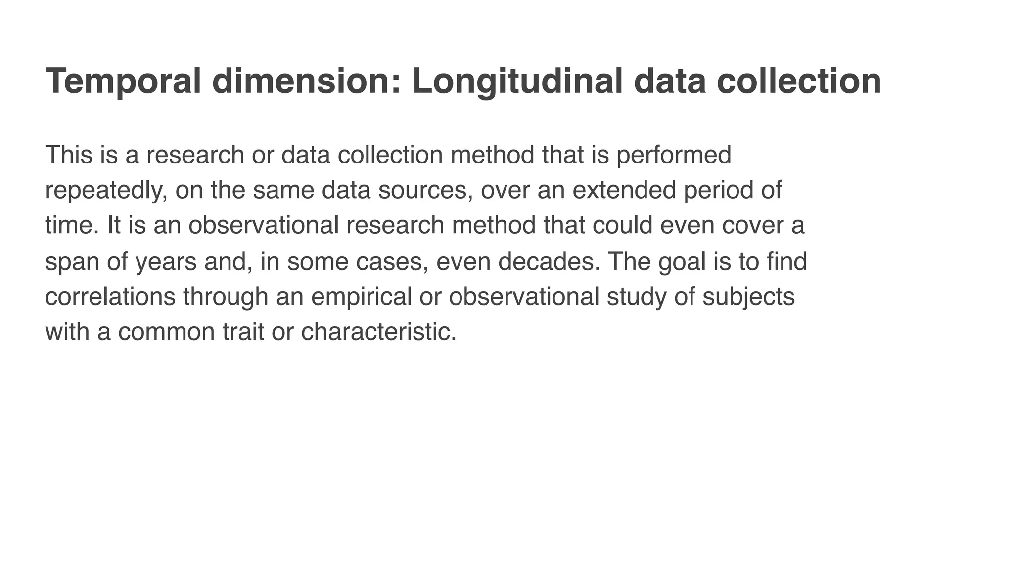 Temporal dimension: Longitudinal data collection
This is a research or data collection method that is performed
repeatedly, on the same data sources, over an extended period of
time. It is an observational research method that could even cover a
span of years and, in some cases, even decades. The goal is to find
correlations through an empirical or observational study of subjects
with a common trait or characteristic.
 