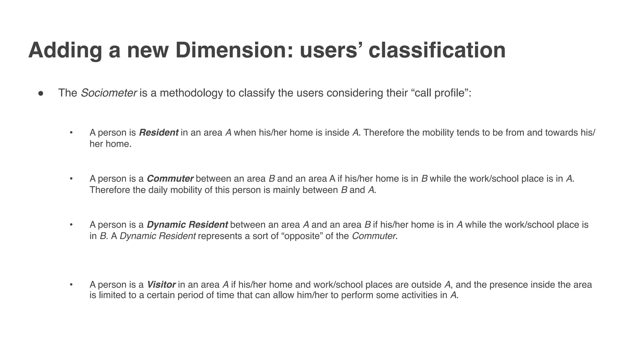 Adding a new Dimension: users’ classification
" The Sociometer is a methodology to classify the users considering their “call profile”: 
• A person is Resident in an area A when his/her home is inside A. Therefore the mobility tends to be from and towards his/
her home. 
• A person is a Commuter between an area B and an area A if his/her home is in B while the work/school place is in A.
Therefore the daily mobility of this person is mainly between B and A. 
• A person is a Dynamic Resident between an area A and an area B if his/her home is in A while the work/school place is
in B. A Dynamic Resident represents a sort of “opposite” of the Commuter.
• A person is a Visitor in an area A if his/her home and work/school places are outside A, and the presence inside the area
is limited to a certain period of time that can allow him/her to perform some activities in A.
 