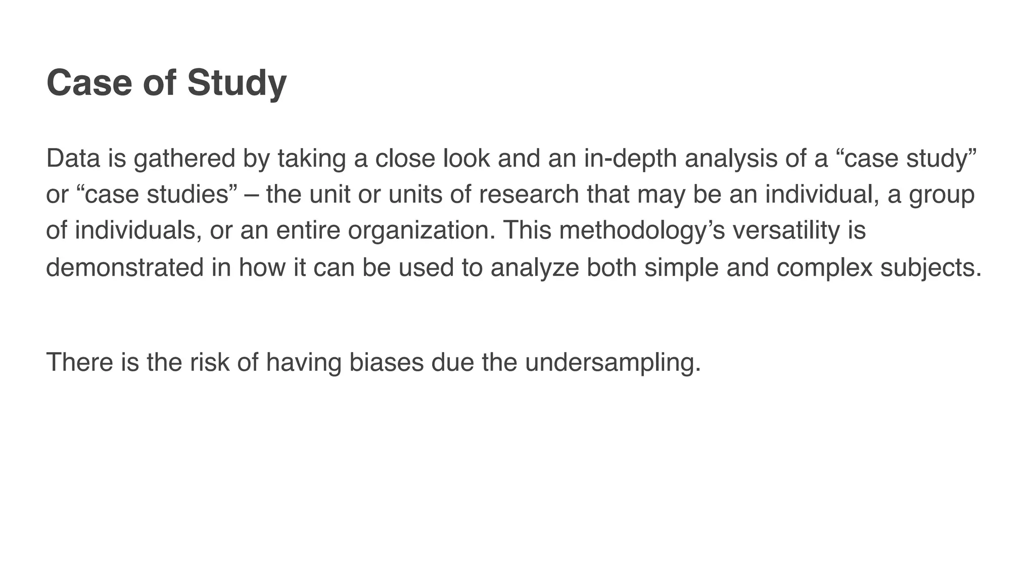 Case of Study
Data is gathered by taking a close look and an in-depth analysis of a “case study”
or “case studies” – the unit or units of research that may be an individual, a group
of individuals, or an entire organization. This methodology’s versatility is
demonstrated in how it can be used to analyze both simple and complex subjects. 
There is the risk of having biases due the undersampling.
 