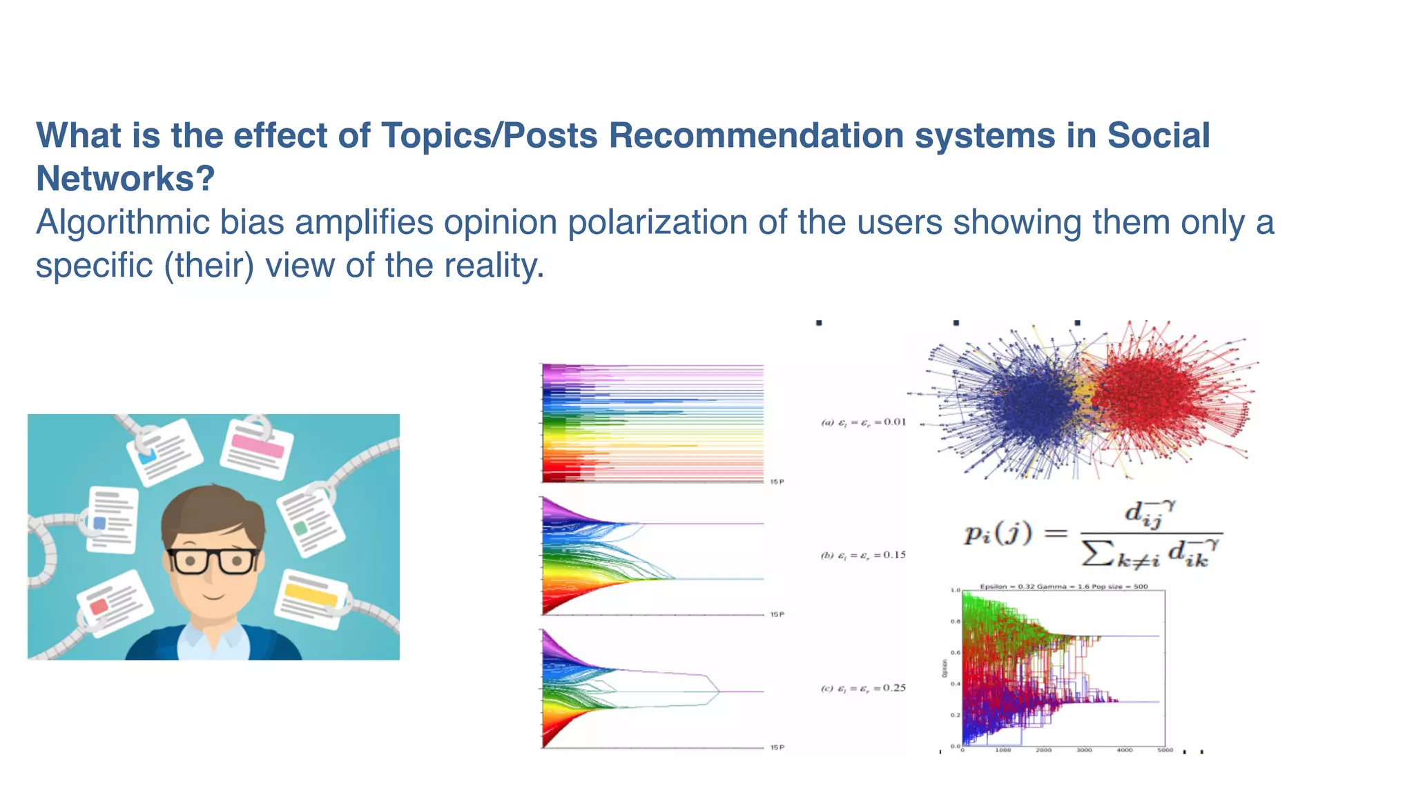 What is the effect of Topics/Posts Recommendation systems in Social
Networks?
Algorithmic bias amplifies opinion polarization of the users showing them only a
specific (their) view of the reality.
 