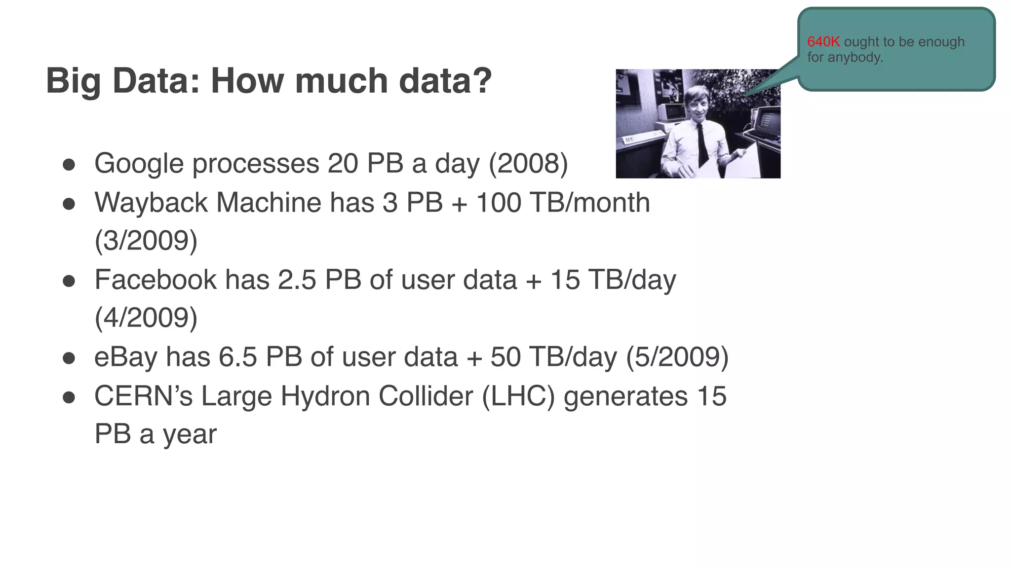 Big Data: How much data?
" Google processes 20 PB a day (2008)
" Wayback Machine has 3 PB + 100 TB/month
(3/2009)
" Facebook has 2.5 PB of user data + 15 TB/day
(4/2009)
" eBay has 6.5 PB of user data + 50 TB/day (5/2009)
" CERN’s Large Hydron Collider (LHC) generates 15
PB a year
640K ought to be enough
for anybody.
 