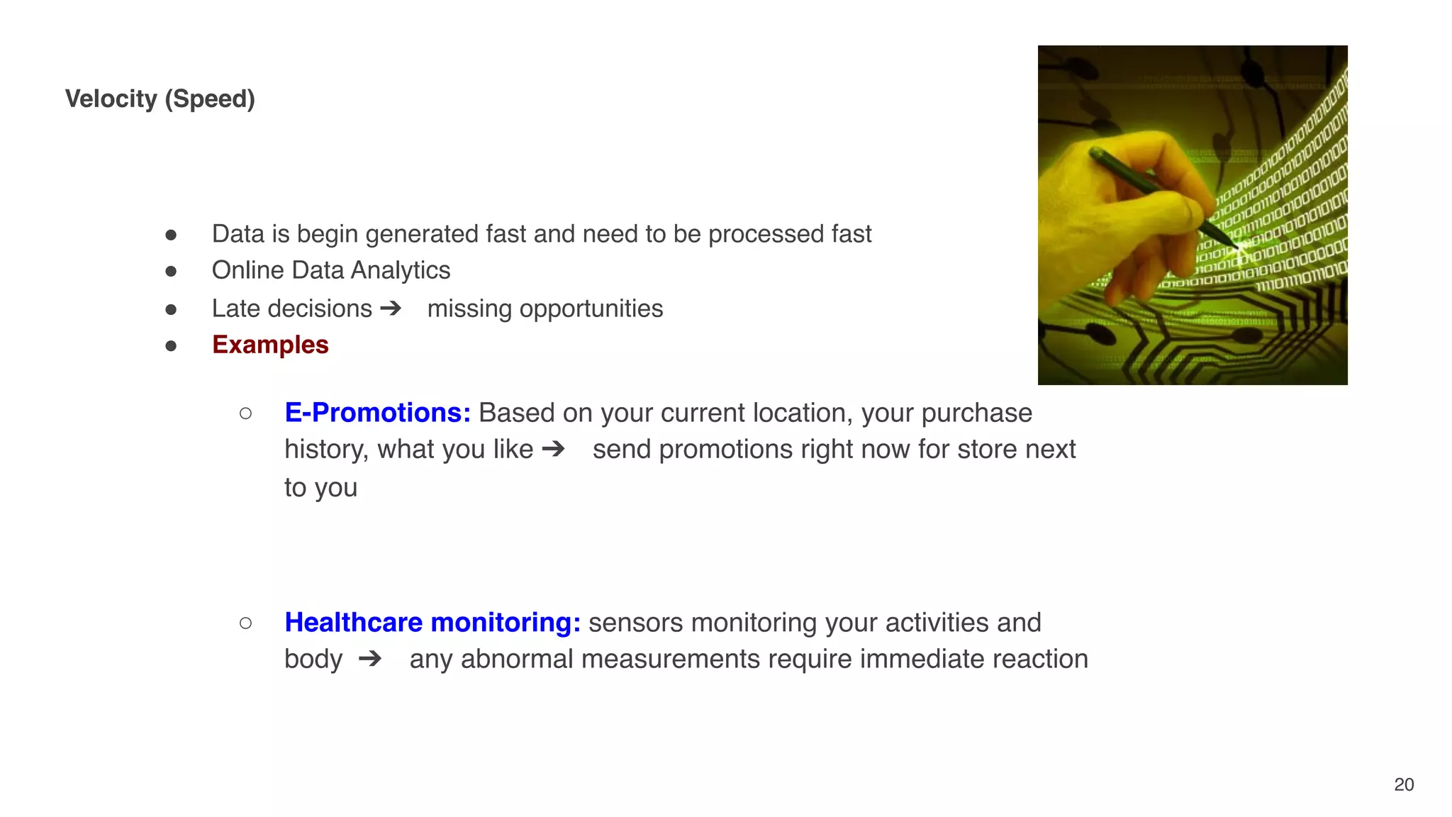 Velocity (Speed) 
" Data is begin generated fast and need to be processed fast
" Online Data Analytics
" Late decisions ➔ missing opportunities
" Examples
○ E-Promotions: Based on your current location, your purchase
history, what you like ➔ send promotions right now for store next
to you
○ Healthcare monitoring: sensors monitoring your activities and
body ➔ any abnormal measurements require immediate reaction
20
 