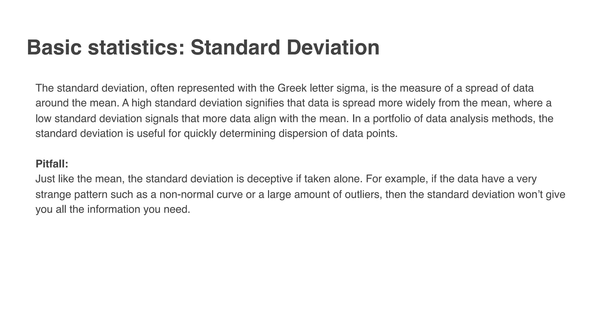 Basic statistics: Standard Deviation
The standard deviation, often represented with the Greek letter sigma, is the measure of a spread of data
around the mean. A high standard deviation signifies that data is spread more widely from the mean, where a
low standard deviation signals that more data align with the mean. In a portfolio of data analysis methods, the
standard deviation is useful for quickly determining dispersion of data points.
Pitfall:
Just like the mean, the standard deviation is deceptive if taken alone. For example, if the data have a very
strange pattern such as a non-normal curve or a large amount of outliers, then the standard deviation won’t give
you all the information you need.
 
 