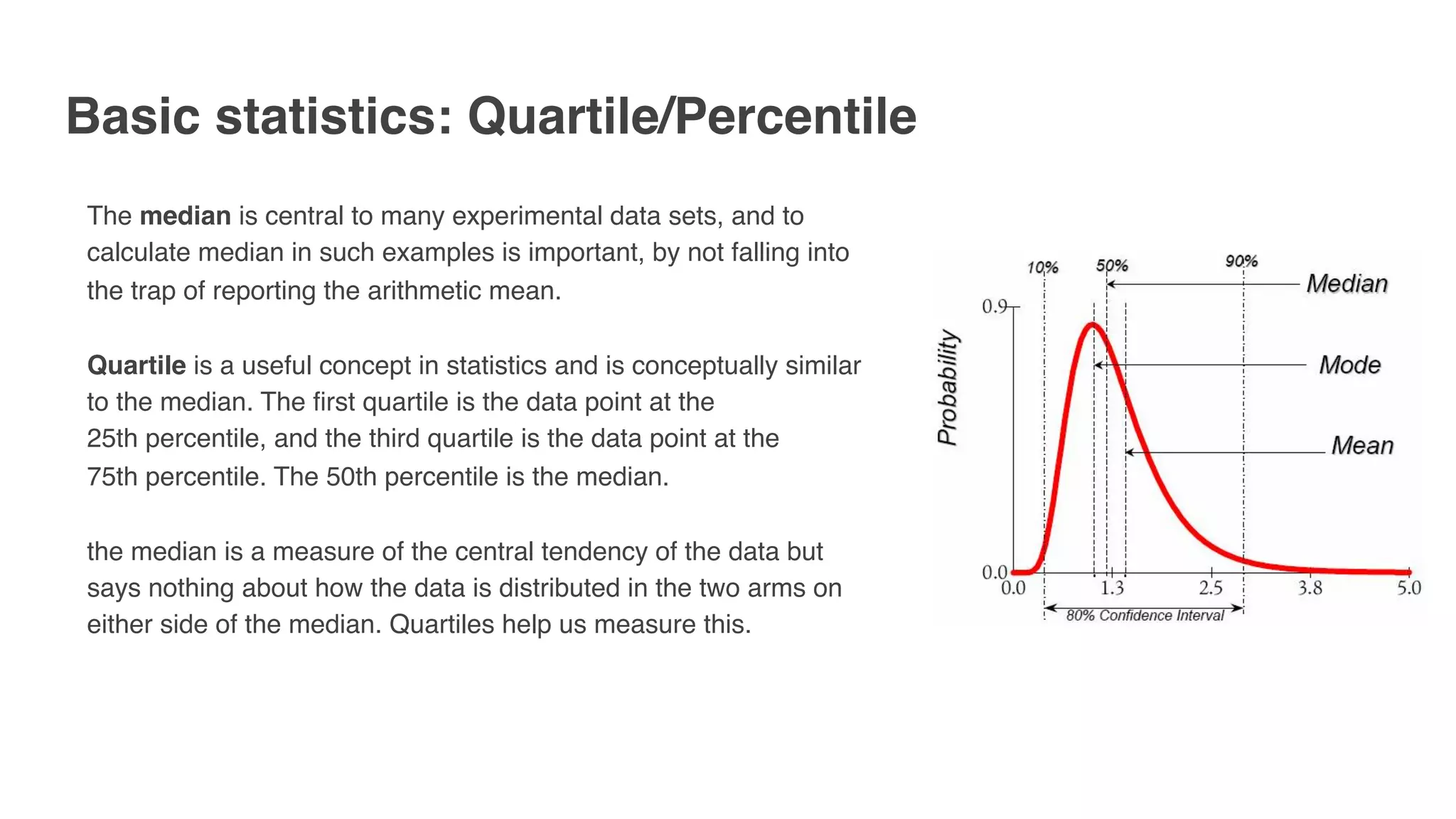 Basic statistics: Quartile/Percentile
The median is central to many experimental data sets, and to
calculate median in such examples is important, by not falling into
the trap of reporting the arithmetic mean.
Quartile is a useful concept in statistics and is conceptually similar
to the median. The first quartile is the data point at the
25th percentile, and the third quartile is the data point at the
75th percentile. The 50th percentile is the median.
the median is a measure of the central tendency of the data but
says nothing about how the data is distributed in the two arms on
either side of the median. Quartiles help us measure this.
 