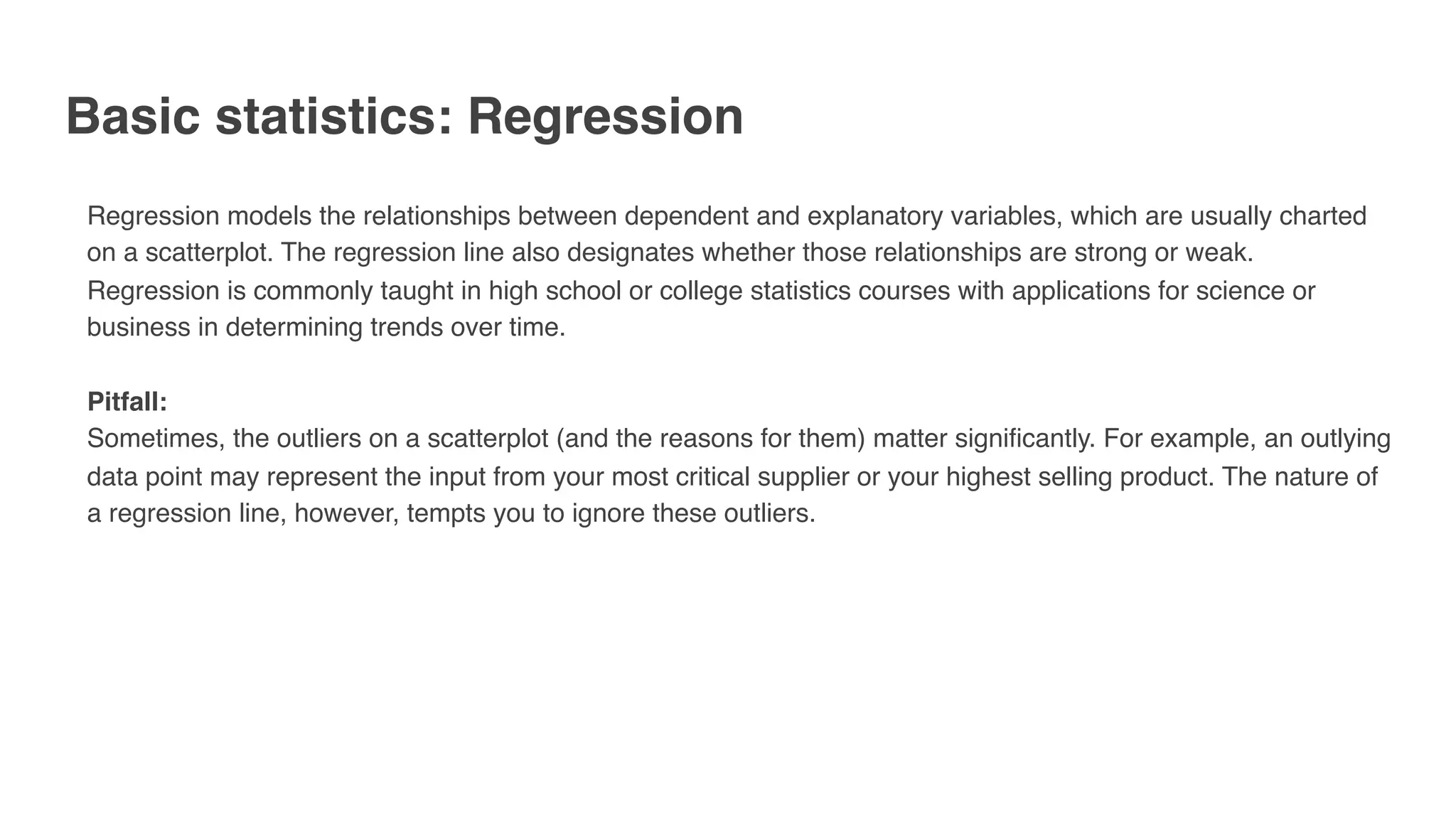 Basic statistics: Regression
Regression models the relationships between dependent and explanatory variables, which are usually charted
on a scatterplot. The regression line also designates whether those relationships are strong or weak.
Regression is commonly taught in high school or college statistics courses with applications for science or
business in determining trends over time.
Pitfall:
Sometimes, the outliers on a scatterplot (and the reasons for them) matter significantly. For example, an outlying
data point may represent the input from your most critical supplier or your highest selling product. The nature of
a regression line, however, tempts you to ignore these outliers.
 