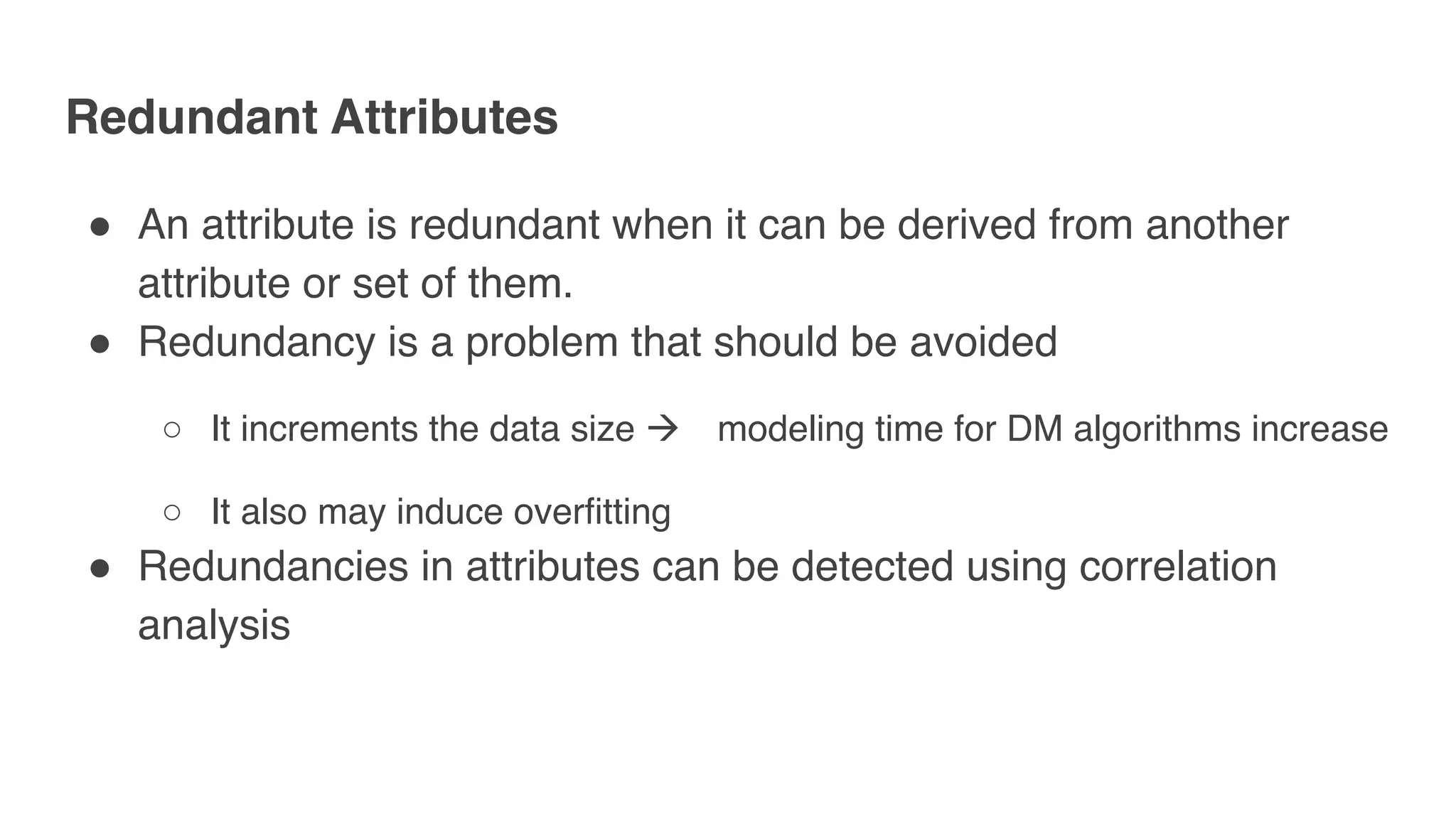 Redundant Attributes
" An attribute is redundant when it can be derived from another
attribute or set of them.
" Redundancy is a problem that should be avoided
○ It increments the data size ! modeling time for DM algorithms increase
○ It also may induce overfitting
" Redundancies in attributes can be detected using correlation
analysis
 
