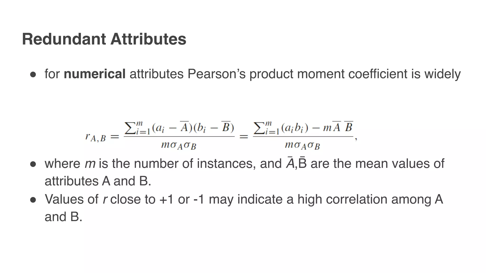 " for numerical attributes Pearson’s product moment coefficient is widely
" where m is the number of instances, and A̅ ,B̅ are the mean values of
attributes A and B.
" Values of r close to +1 or -1 may indicate a high correlation among A
and B.
Redundant Attributes
 