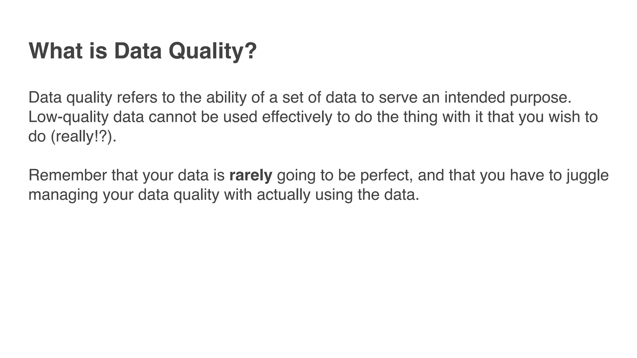 What is Data Quality?
Data quality refers to the ability of a set of data to serve an intended purpose.
Low-quality data cannot be used effectively to do the thing with it that you wish to
do (really!?).
Remember that your data is rarely going to be perfect, and that you have to juggle
managing your data quality with actually using the data.
 